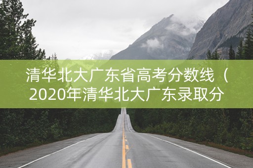 清华北大广东省高考分数线（2020年清华北大广东录取分数线）