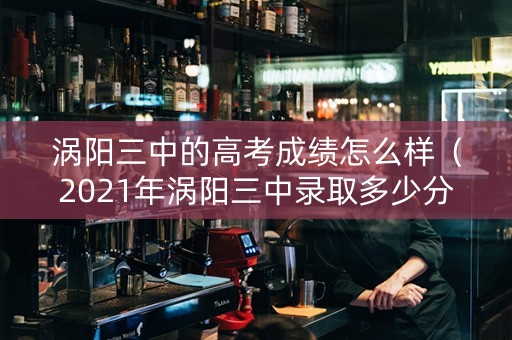 涡阳三中的高考成绩怎么样（2021年涡阳三中录取多少分）