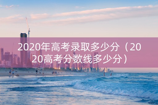 2020年高考录取多少分（2020高考分数线多少分）