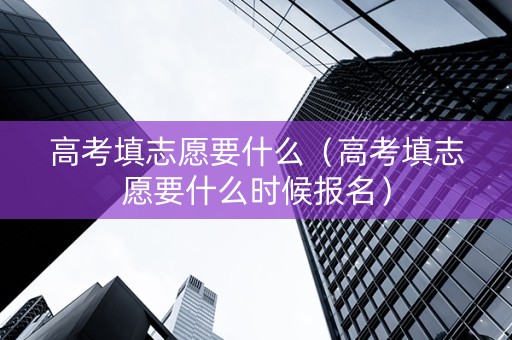 高考填志愿要什么（高考填志愿要什么时候报名）