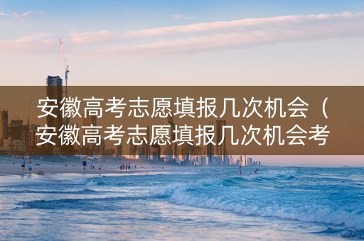 安徽高考志愿填报几次机会（安徽高考志愿填报几次机会考试）