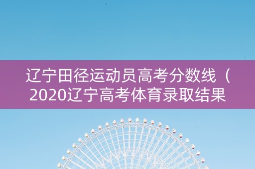 辽宁田径运动员高考分数线（2020辽宁高考体育录取结果）