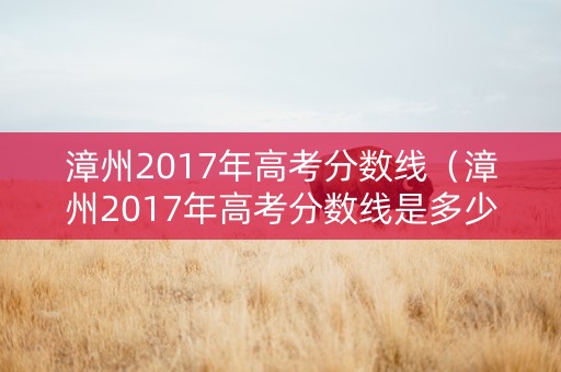 漳州2017年高考分数线（漳州2017年高考分数线是多少）