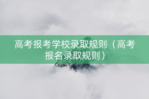 高考报考学校录取规则（高考报名录取规则）