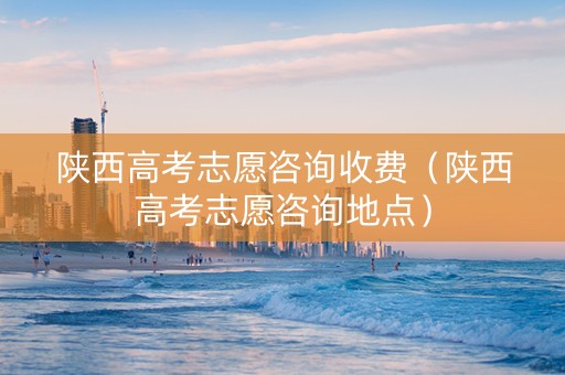陕西高考志愿咨询收费（陕西高考志愿咨询地点）