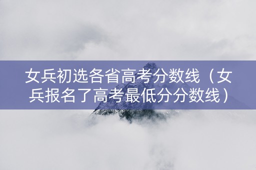 女兵初选各省高考分数线（女兵报名了高考最低分分数线）