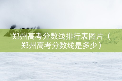 郑州高考分数线排行表图片（郑州高考分数线是多少）