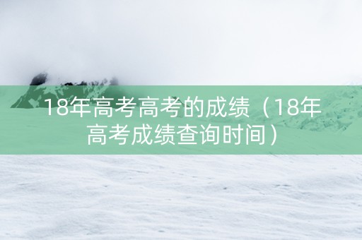 18年高考高考的成绩（18年高考成绩查询时间）