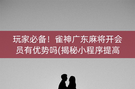 玩家必备！雀神广东麻将开会员有优势吗(揭秘小程序提高胜率)