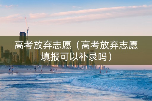 高考放弃志愿（高考放弃志愿填报可以补录吗）