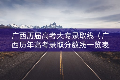 广西历届高考大专录取线（广西历年高考录取分数线一览表）