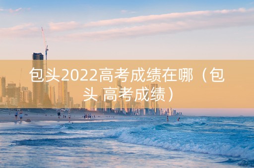 包头2022高考成绩在哪（包头 高考成绩）