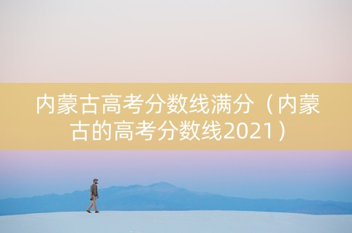 内蒙古高考分数线满分（内蒙古的高考分数线2021）