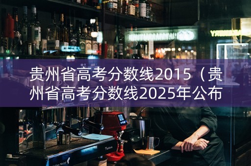 贵州省高考分数线2015（贵州省高考分数线2025年公布时间表）