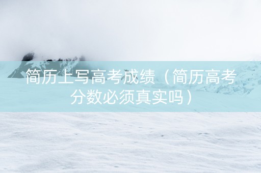 简历上写高考成绩（简历高考分数必须真实吗）