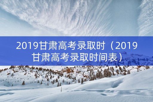 2019甘肃高考录取时（2019甘肃高考录取时间表）
