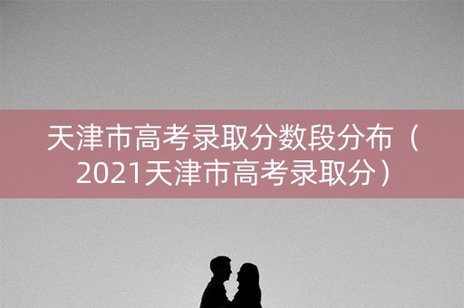 天津市高考录取分数段分布（2021天津市高考录取分）