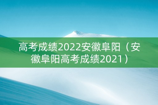 高考成绩2022安徽阜阳（安徽阜阳高考成绩2021）