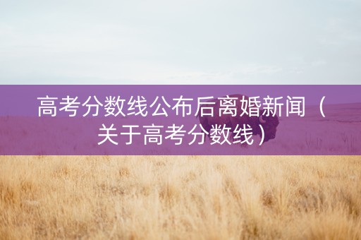 高考分数线公布后离婚新闻（关于高考分数线）