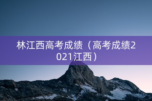 林江西高考成绩（高考成绩2021江西）