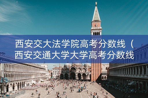 西安交大法学院高考分数线（西安交通大学大学高考分数线）