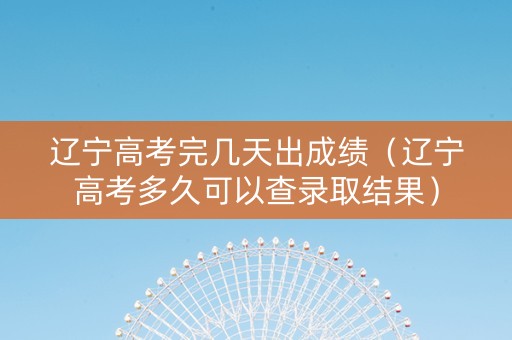 辽宁高考完几天出成绩（辽宁高考多久可以查录取结果）