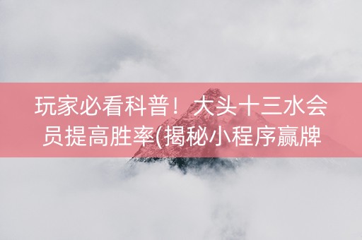 玩家必看科普！大头十三水会员提高胜率(揭秘小程序赢牌的技巧)