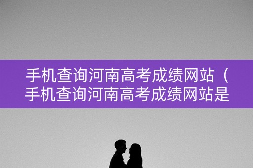 手机查询河南高考成绩网站（手机查询河南高考成绩网站是多少）
