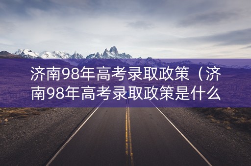 济南98年高考录取政策（济南98年高考录取政策是什么）