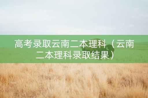 高考录取云南二本理科（云南二本理科录取结果）