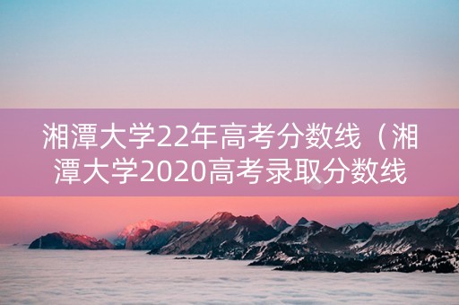 湘潭大学22年高考分数线（湘潭大学2020高考录取分数线）