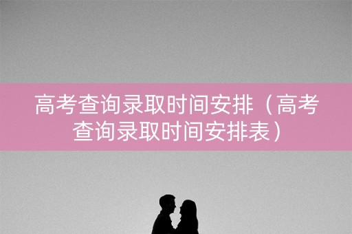 高考查询录取时间安排（高考查询录取时间安排表）
