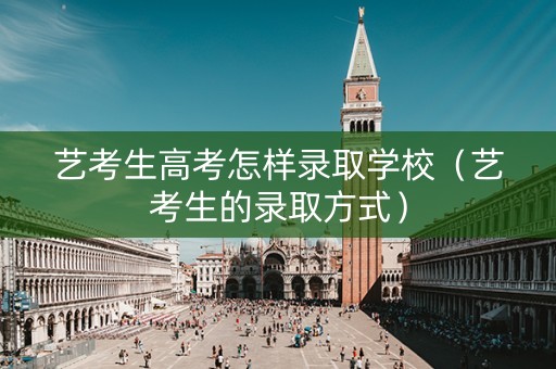 艺考生高考怎样录取学校（艺考生的录取方式）
