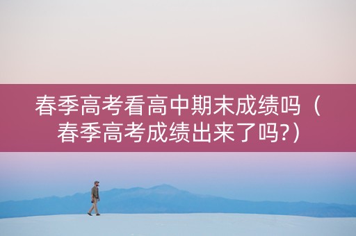 春季高考看高中期末成绩吗（春季高考成绩出来了吗?）