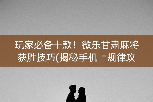 玩家必备十款！微乐甘肃麻将获胜技巧(揭秘手机上规律攻略)