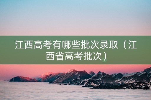 江西高考有哪些批次录取（江西省高考批次）