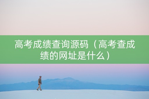 高考成绩查询源码（高考查成绩的网址是什么）