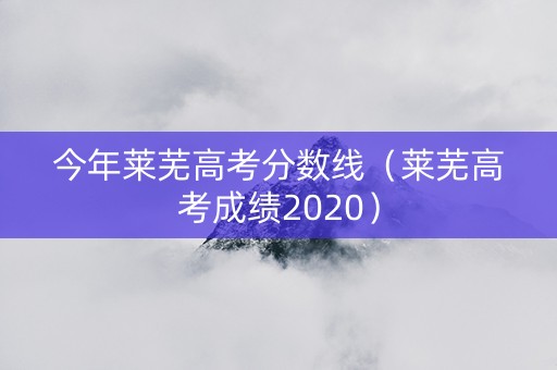 今年莱芜高考分数线（莱芜高考成绩2020）