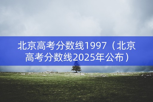 北京高考分数线1997（北京高考分数线2025年公布）