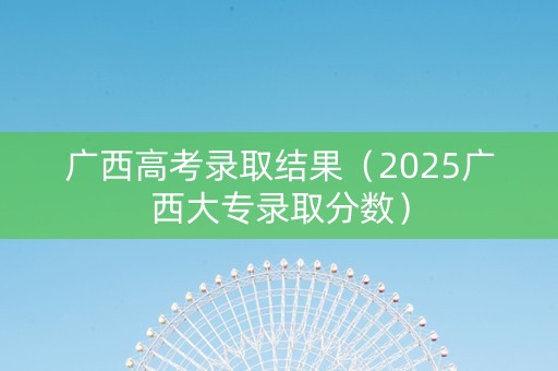 广西高考录取结果（2025广西大专录取分数）