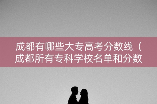 成都有哪些大专高考分数线（成都所有专科学校名单和分数线）