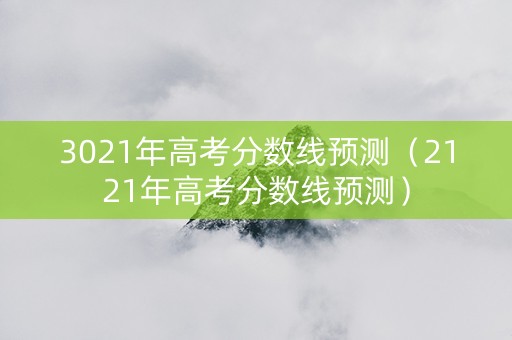 3021年高考分数线预测（2121年高考分数线预测）