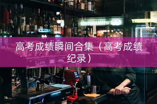 高考成绩瞬间合集（高考成绩纪录）