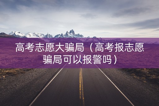 高考志愿大骗局（高考报志愿骗局可以报警吗）