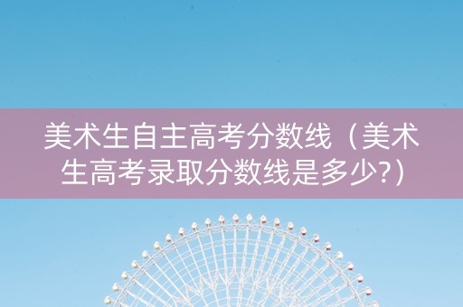 美术生自主高考分数线（美术生高考录取分数线是多少?）