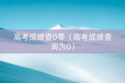 高考成绩查0零（高考成绩查询为0）