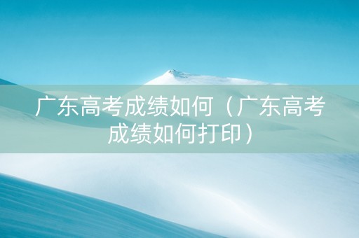 广东高考成绩如何（广东高考成绩如何打印）