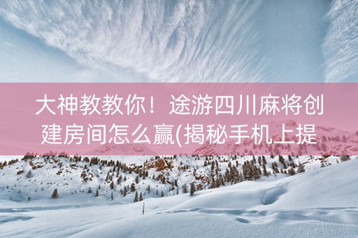 大神教教你！途游四川麻将创建房间怎么赢(揭秘手机上提高胜率)