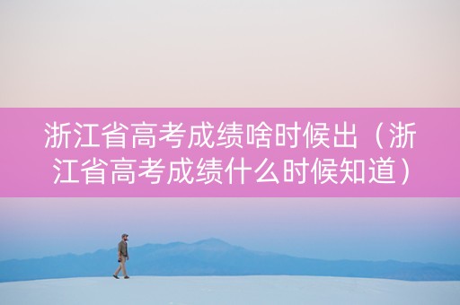 浙江省高考成绩啥时候出（浙江省高考成绩什么时候知道）