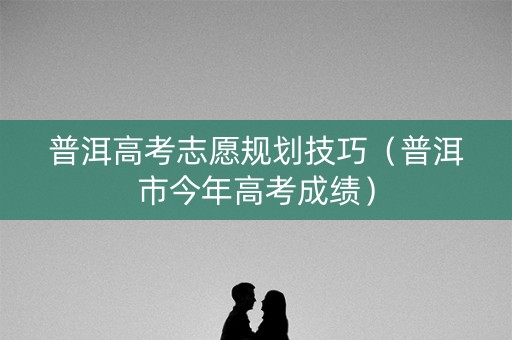 普洱高考志愿规划技巧（普洱市今年高考成绩）